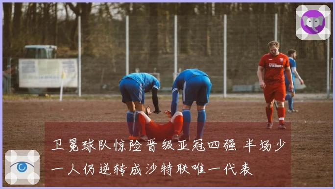 卫冕球队惊险晋级亚冠四强 半场少一人仍逆转成沙特联唯一代表