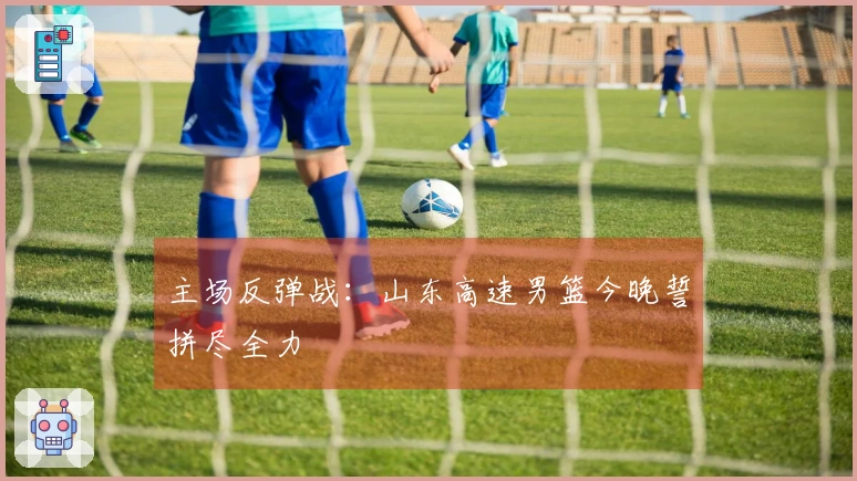 主场反弹战：山东高速男篮今晚誓拼尽全力