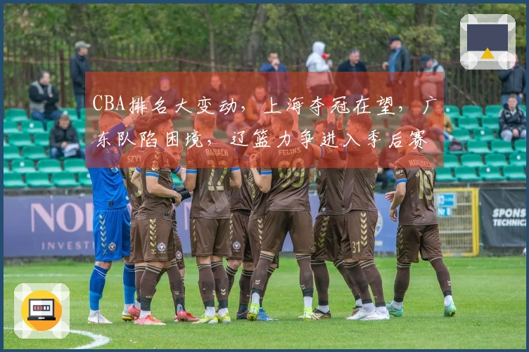 CBA排名大变动，上海夺冠在望，广东队陷困境，辽篮力争进入季后赛