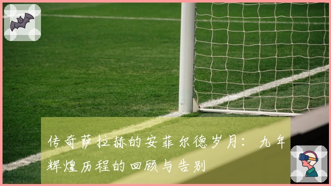 传奇萨拉赫的安菲尔德岁月：九年辉煌历程的回顾与告别