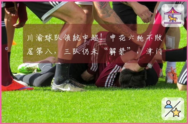 川渝球队领航中超！申花六轮不败居第八，三队仍未“解禁”，津门虎垫底