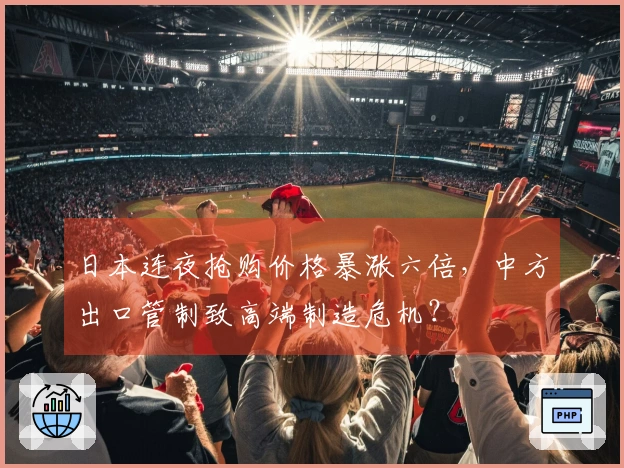 日本连夜抢购价格暴涨六倍，中方出口管制致高端制造危机？