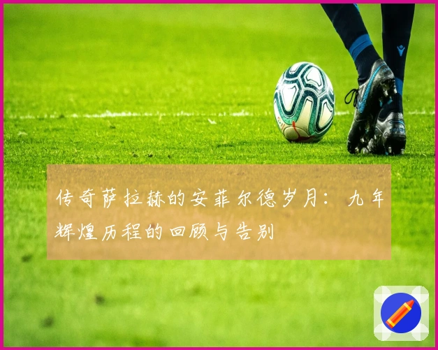 传奇萨拉赫的安菲尔德岁月：九年辉煌历程的回顾与告别