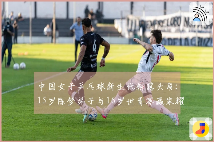 中国女子乒乓球新生代崭露头角：15岁陈梦弟子与16岁世青赛赢家耀眼登场