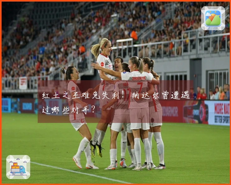 红土之王难免失利！纳达尔曾遭遇过哪些对手？