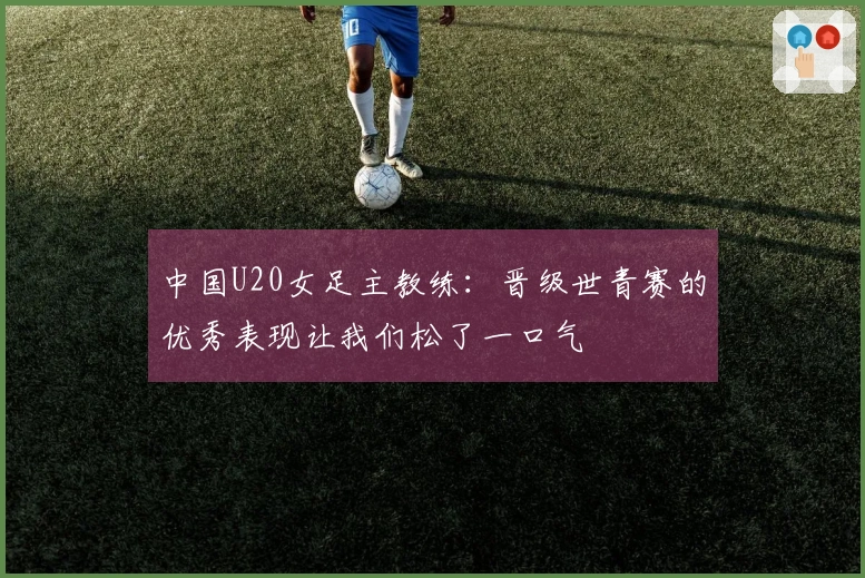 中国U20女足主教练：晋级世青赛的优秀表现让我们松了一口气