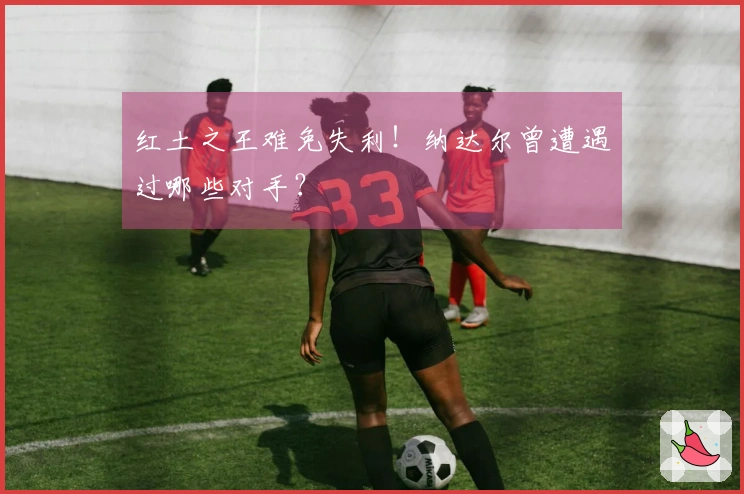 红土之王难免失利！纳达尔曾遭遇过哪些对手？