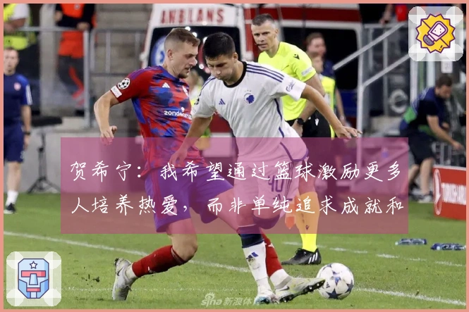 贺希宁：我希望通过篮球激励更多人培养热爱，而非单纯追求成就和财富。