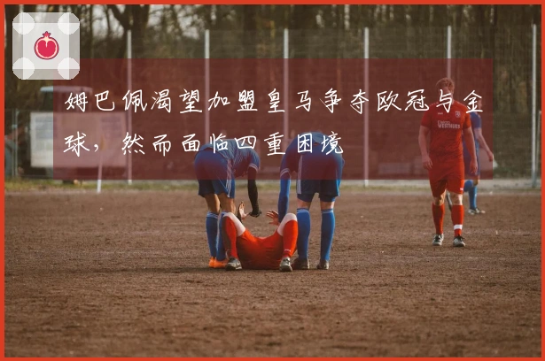 姆巴佩渴望加盟皇马争夺欧冠与金球，然而面临四重困境
