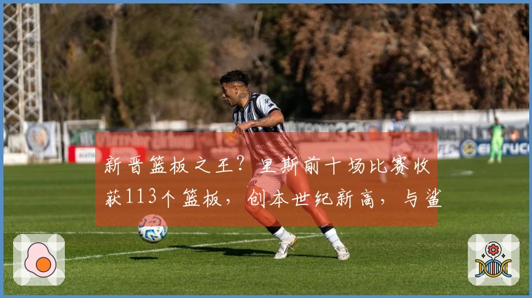 新晋篮板之王？里斯前十场比赛收获113个篮板，创本世纪新高，与鲨鱼和石佛平分秋色