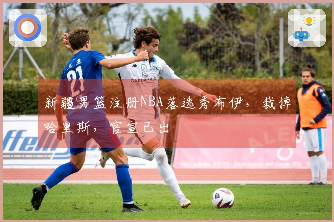 新疆男篮注册NBA落选秀布伊，裁掉哈里斯，官宣已出