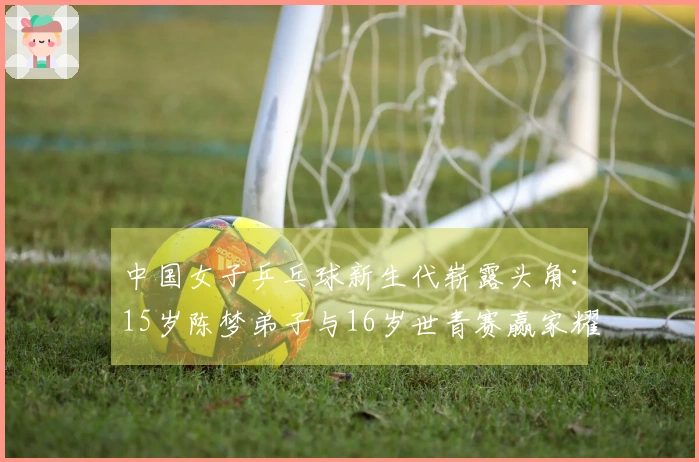 中国女子乒乓球新生代崭露头角：15岁陈梦弟子与16岁世青赛赢家耀眼登场
