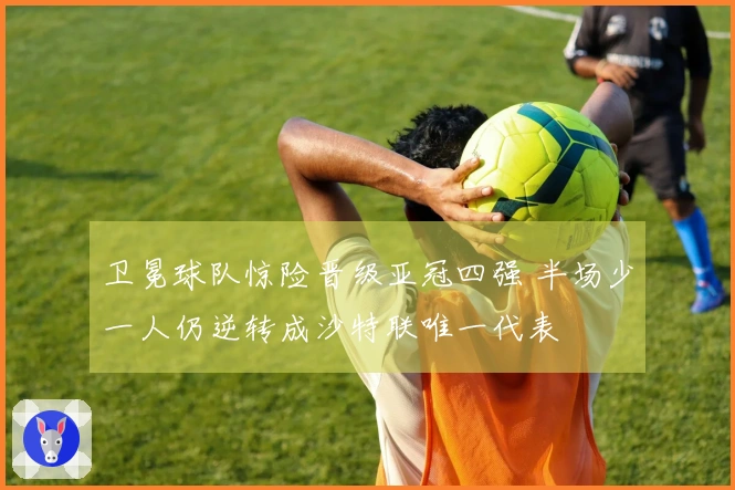 卫冕球队惊险晋级亚冠四强 半场少一人仍逆转成沙特联唯一代表