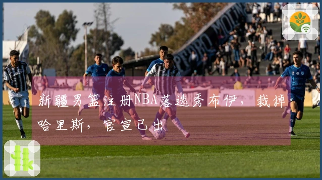 新疆男篮注册NBA落选秀布伊，裁掉哈里斯，官宣已出