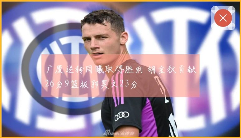 广厦逆转同曦取得胜利 胡金秋贡献26分9篮板郭昊文23分