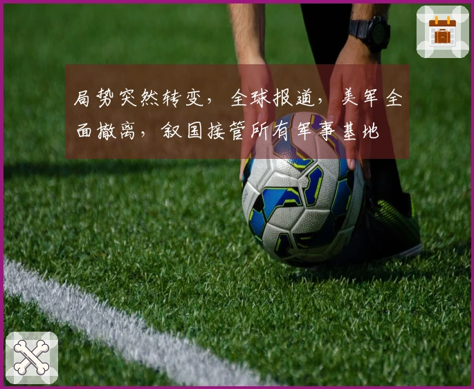 局势突然转变，全球报道，美军全面撤离，叙国接管所有军事基地