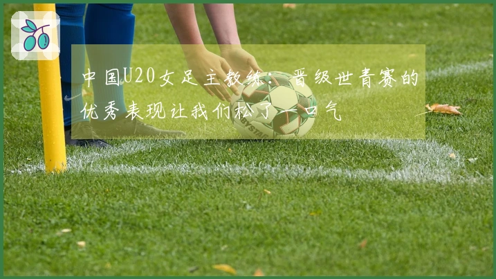 中国U20女足主教练：晋级世青赛的优秀表现让我们松了一口气