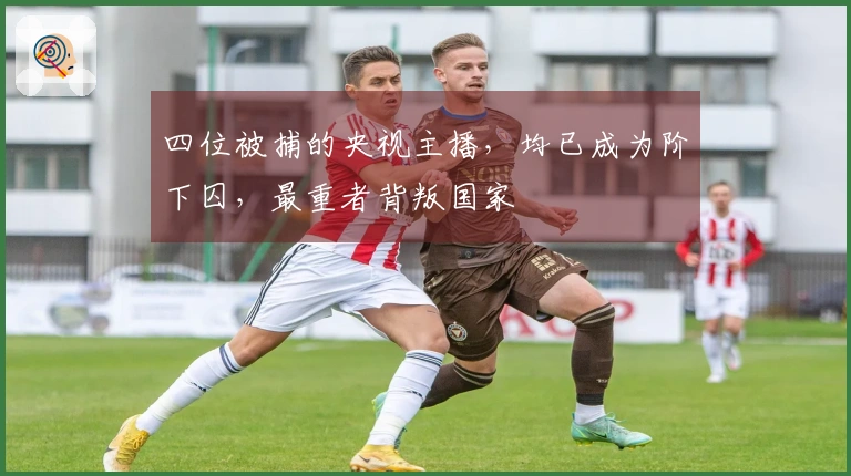 四位被捕的央视主播，均已成为阶下囚，最重者背叛国家