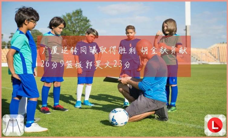 广厦逆转同曦取得胜利 胡金秋贡献26分9篮板郭昊文23分