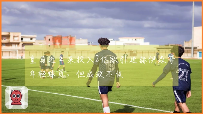 皇马近年来投入2亿欧引进赫伊森等年轻球员，但成效不佳