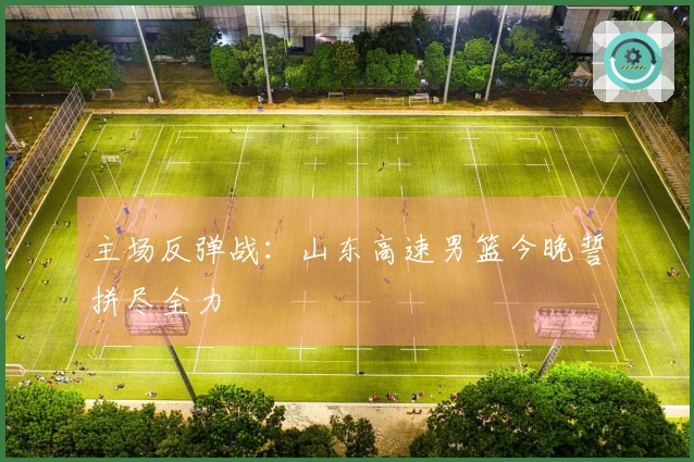 主场反弹战：山东高速男篮今晚誓拼尽全力